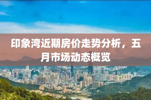 印象湾近期房价走势分析，五月市场动态概览