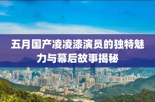 五月国产凌凌漆演员的独特魅力与幕后故事揭秘