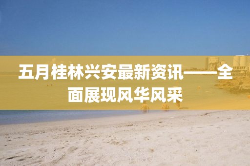 五月桂林兴安最新资讯——全面展现风华风采