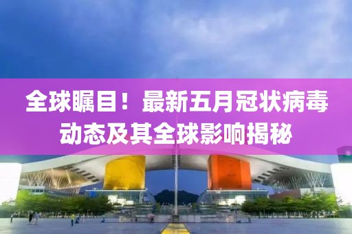 全球瞩目！最新五月冠状病毒动态及其全球影响揭秘