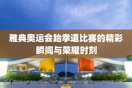 雅典奥运会跆拳道比赛的精彩瞬间与荣耀时刻