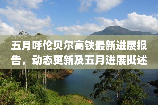 五月呼伦贝尔高铁最新进展报告，动态更新及五月进展概述