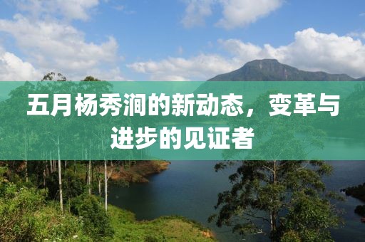 五月杨秀涧的新动态，变革与进步的见证者