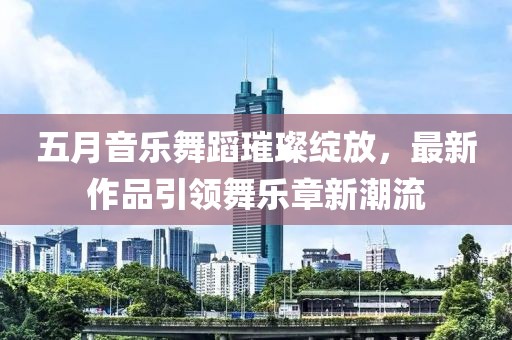 五月音乐舞蹈璀璨绽放，最新作品引领舞乐章新潮流