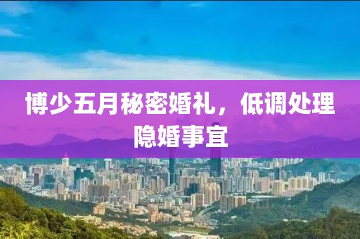 博少五月秘密婚礼，低调处理隐婚事宜
