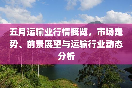 五月运输业行情概览，市场走势、前景展望与运输行业动态分析