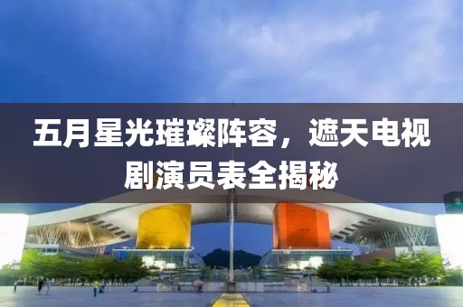 五月星光璀璨阵容，遮天电视剧演员表全揭秘