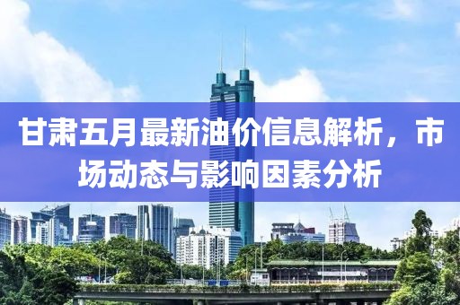 甘肃五月最新油价信息解析，市场动态与影响因素分析