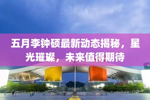 五月李钟硕最新动态揭秘，星光璀璨，未来值得期待