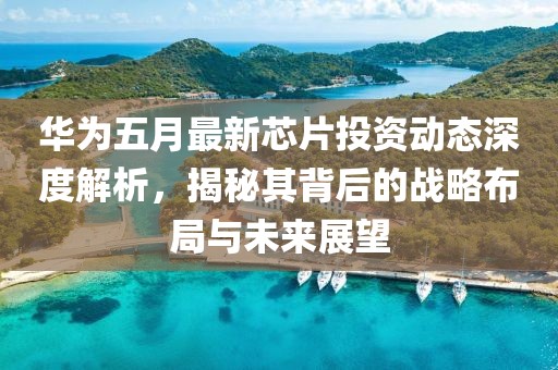 华为五月最新芯片投资动态深度解析，揭秘其背后的战略布局与未来展望
