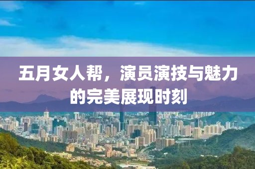 五月女人帮，演员演技与魅力的完美展现时刻