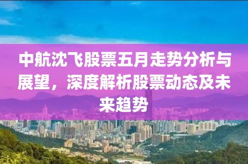 中航沈飞股票五月走势分析与展望，深度解析股票动态及未来趋势