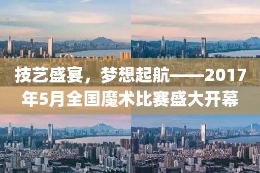 技艺盛宴，梦想起航——2017年5月全国魔术比赛盛大开幕