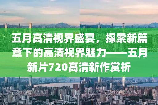 五月高清视界盛宴，探索新篇章下的高清视界魅力——五月新片720高清新作赏析