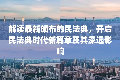 解读最新颁布的民法典，开启民法典时代新篇章及其深远影响