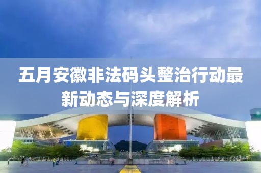五月安徽非法码头整治行动最新动态与深度解析
