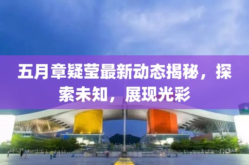 五月章疑莹最新动态揭秘，探索未知，展现光彩