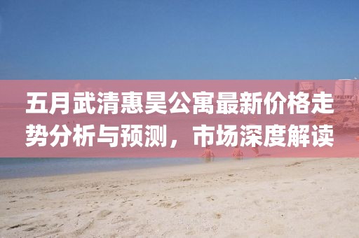 五月武清惠昊公寓最新价格走势分析与预测，市场深度解读