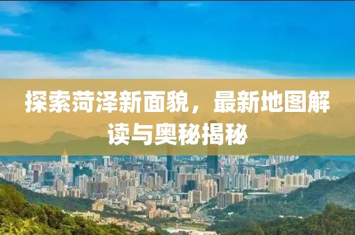 探索菏泽新面貌，最新地图解读与奥秘揭秘