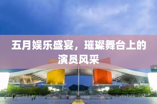 五月娱乐盛宴，璀璨舞台上的演员风采
