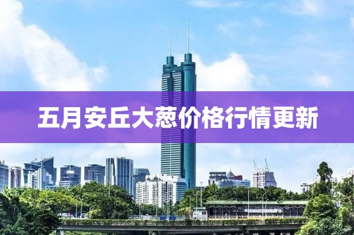 五月安丘大葱价格行情更新