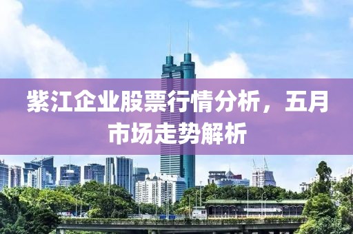 紫江企业股票行情分析，五月市场走势解析