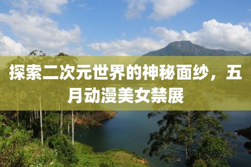 探索二次元世界的神秘面纱，五月动漫美女禁展