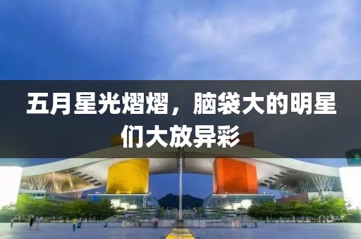 五月星光熠熠，脑袋大的明星们大放异彩