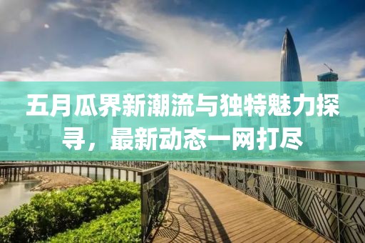 五月瓜界新潮流与独特魅力探寻，最新动态一网打尽