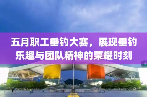 五月职工垂钓大赛，展现垂钓乐趣与团队精神的荣耀时刻