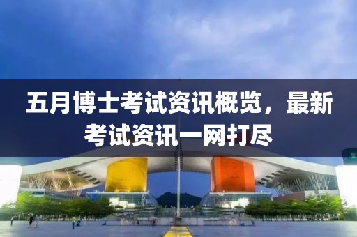 五月博士考试资讯概览，最新考试资讯一网打尽