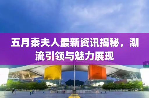 五月秦夫人最新资讯揭秘，潮流引领与魅力展现