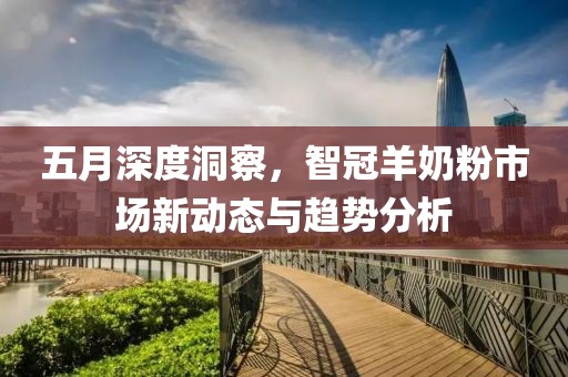 五月深度洞察，智冠羊奶粉市场新动态与趋势分析