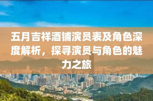 五月吉祥酒铺演员表及角色深度解析，探寻演员与角色的魅力之旅