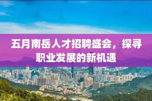 五月南岳人才招聘盛会，探寻职业发展的新机遇