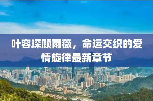 叶容琛顾雨薇，命运交织的爱情旋律最新章节