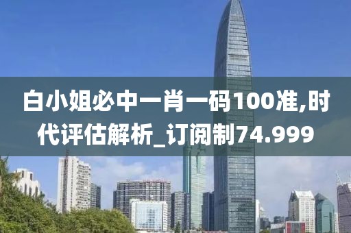 白小姐必中一肖一码100准,时代评估解析_订阅制74.999