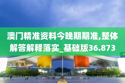 澳门精准资料今晚期期准,整体解答解释落实_基础版36.873