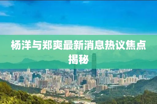 杨洋与郑爽最新消息热议焦点揭秘