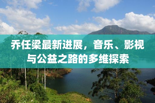 乔任梁最新进展，音乐、影视与公益之路的多维探索