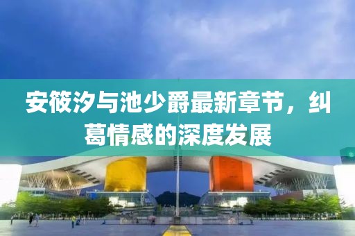 安筱汐与池少爵最新章节，纠葛情感的深度发展