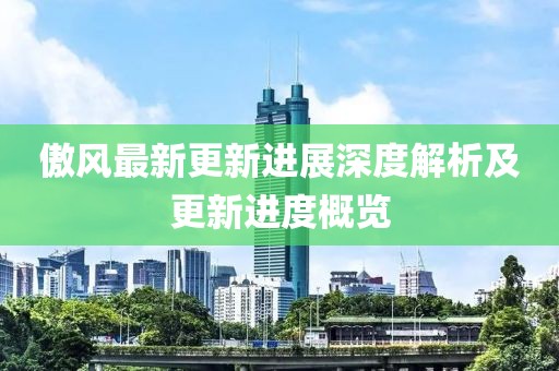 傲风最新更新进展深度解析及更新进度概览