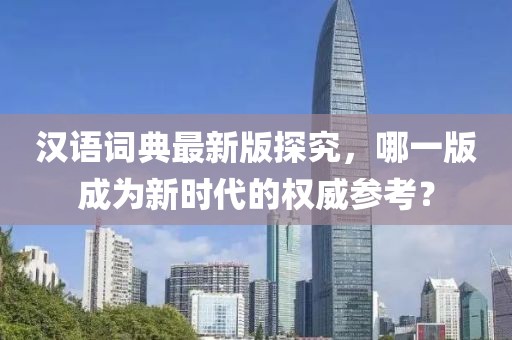 汉语词典最新版探究，哪一版成为新时代的权威参考？
