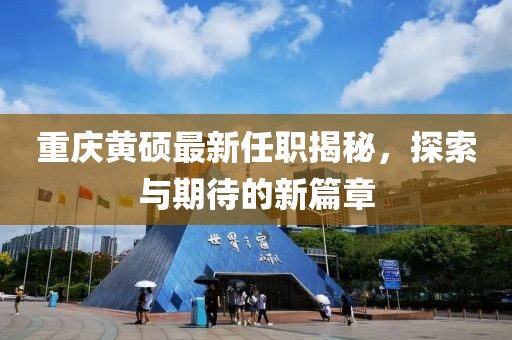 重庆黄硕最新任职揭秘，探索与期待的新篇章