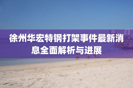 徐州华宏特钢打架事件最新消息全面解析与进展