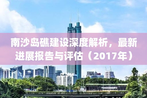 南沙岛礁建设深度解析，最新进展报告与评估（2017年）