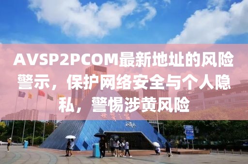 AVSP2PCOM最新地址的风险警示，保护网络安全与个人隐私，警惕涉黄风险
