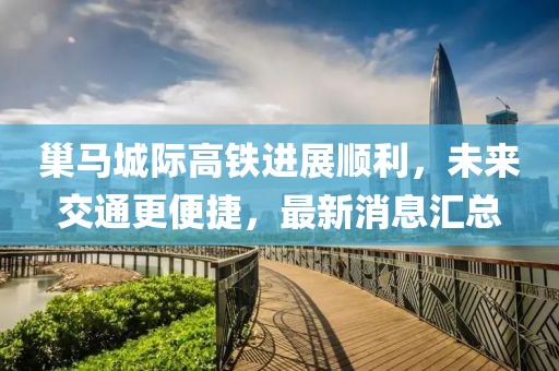 巢马城际高铁进展顺利，未来交通更便捷，最新消息汇总