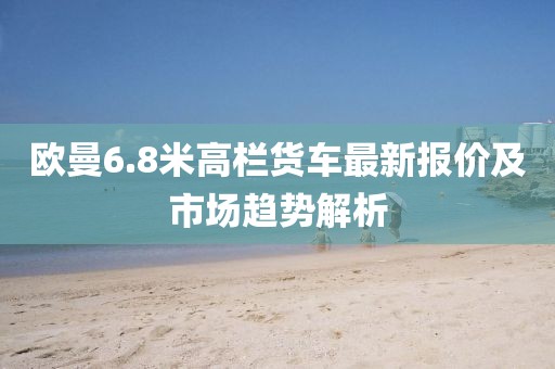 欧曼6.8米高栏货车最新报价及市场趋势解析