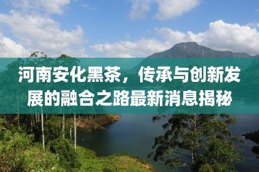 河南安化黑茶，传承与创新发展的融合之路最新消息揭秘